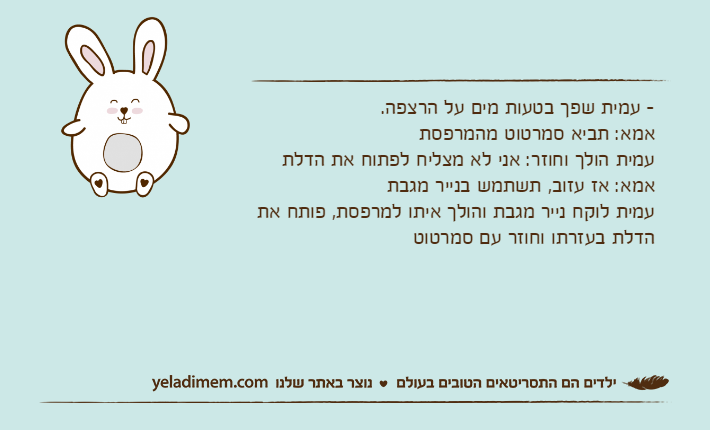 -&nbsp;עמית שפך בטעות מים על הרצפה. אמא: תביא סמרטוט מהמרפסת עמית הולך וחוזר: אני לא מצליח לפתוח את הדלת אמא: אז עזוב, תשתמש בנייר מגבתעמית לוקח נייר מגבת והולך איתו למרפסת, פותח את הדלת בעזרתו וחוזר עם סמרטוט