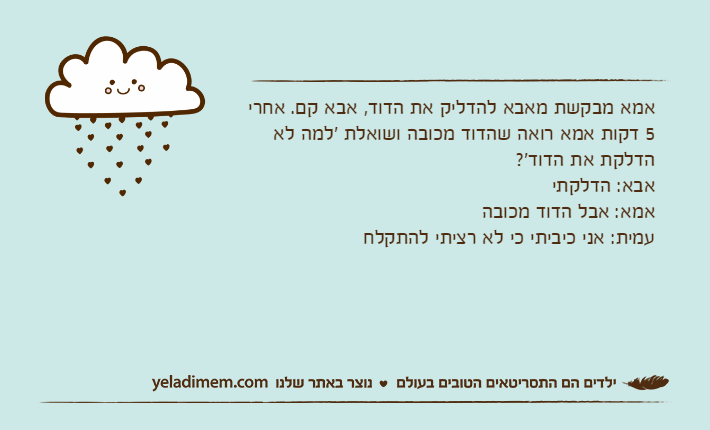 אמא מבקשת מאבא להדליק את הדוד, אבא קם. אחרי 5 דקות אמא רואה שהדוד מכובה ושואלת 'למה לא הדלקת את הדוד'? אבא: הדלקתיאמא: אבל הדוד מכובהעמית: אני כיביתי כי לא רציתי להתקלח