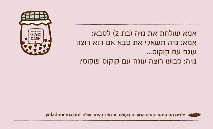אמא שולחת את נויה )בת 2( לסבא:אמא: נויה תשאלי את סבא אם הוא רוצה עוגה עם קוקוס...נויה: סבוש רוצה עוגה עם קוקוס פוקוס?