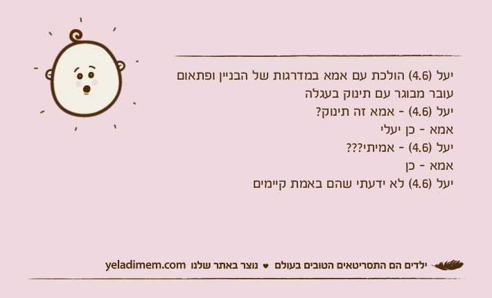 יעל )4.6( הולכת עם אמא במדרגות של הבניין ופתאום עובר מבוגר עם תינוק בעגלה יעל )4.6( - אמא זה תינוק? אמא - כן יעלי יעל )4.6( - אמיתי??? אמא - כן יעל )4.6( לא ידעתי שהם באמת קיימים