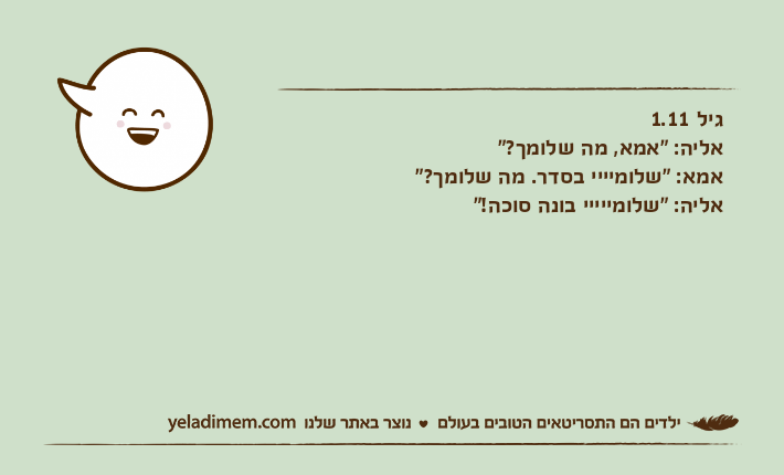 גיל 1.11אליה: "אמא, מה שלומך?"אמא: "שלומיייי בסדר. מה שלומך?"אליה: "שלומייייי בונה סוכה!"