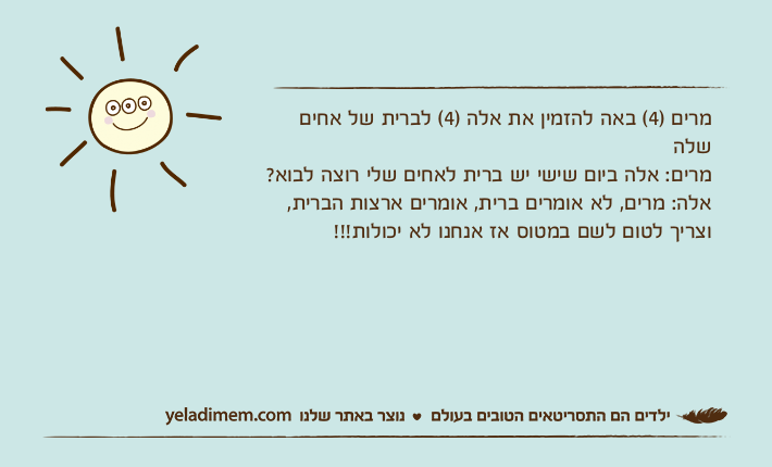 מרים )4( באה להזמין את אלה )4( לברית של אחים שלהמרים: אלה ביום שישי יש ברית לאחים שלי רוצה לבוא? אלה: מרים, לא אומרים ברית, אומרים ארצות הברית, וצריך לטום לשם במטוס אז אנחנו לא יכולות!!!