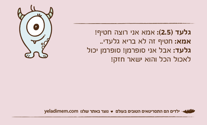 גלעד )2.5(: אמא אני רוצה חטיף!אמא: חטיף זה לא בריא גלעדי..גלעד: אבל אני סופרמן! סופרמן יכול לאכול הכל והוא ישאר חזק!