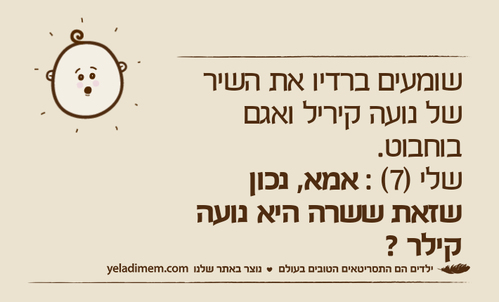 שומעים ברדיו את השיר של נועה קיריל ואגם בוחבוט.שלי )7( : אמא, נכון שזאת ששרה היא נועה קילר ?