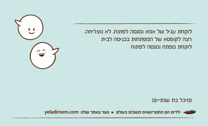 לוקחת עגיל של אמא ומנסה לפתוח. לא מצליחה.רצה לקופסא של המפתחות בכניסה לביתלוקחת מפתח ומנסה לפתוח)מיכל בת שנתיים(