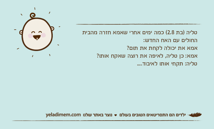 טליה )בת 2.8( כמה ימים אחרי שאמא חזרה מהבית החולים עם האח החדש:אמא את יכולה לקחת את תום?אמא: כן טליה, לאיפה את רוצה שאקח אותו?טליה: תקחי אותו לאיבוד....