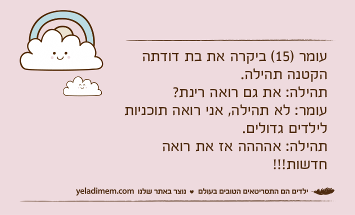 עומר )15( ביקרה את בת דודתה הקטנה תהילה.תהילה: את גם רואה רינת?עומר: לא תהילה, אני רואה תוכניות לילדים גדולים.תהילה: אהההה אז את רואה חדשות!!!