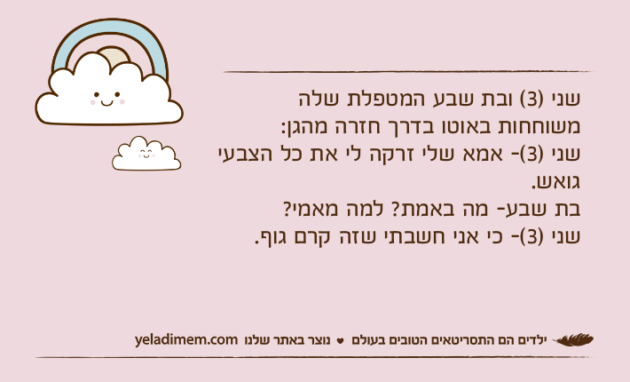 שני )3( ובת שבע המטפלת שלה משוחחות באוטו בדרך חזרה מהגן:&nbsp;שני )3(- אמא שלי זרקה לי את כל הצבעי גואש.בת שבע- מה באמת? למה מאמי?שני )3(- כי אני חשבתי שזה קרם גוף.&nbsp;