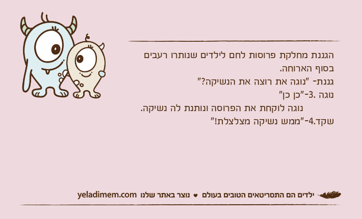 הגננת מחלקת פרוסות לחם לילדים שנותרו רעבים בסוף הארוחה.גננת- "נוגה את רוצה את הנשיקה?"נוגה .3-"כן כן"           נוגה לוקחת את הפרוסה ונותנת לה נשיקה.שקד.4-"ממש נשיקה מצלצלת!"