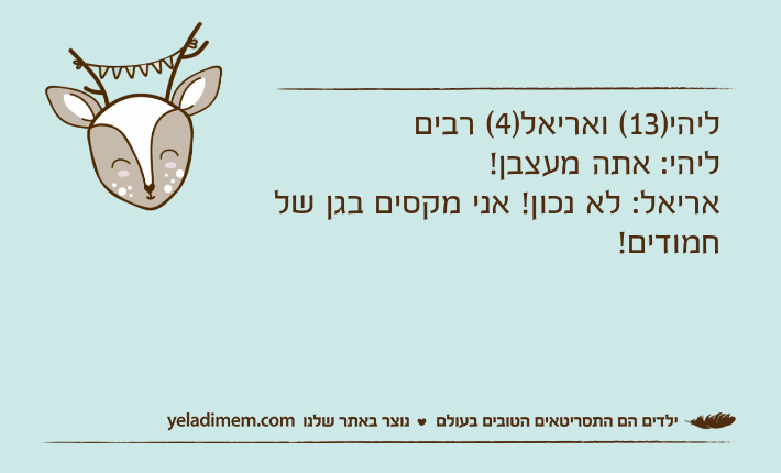 ליהי)13( ואריאל)4( רבים ליהי: אתה מעצבן!אריאל: לא נכון! אני מקסים בגן של חמודים!