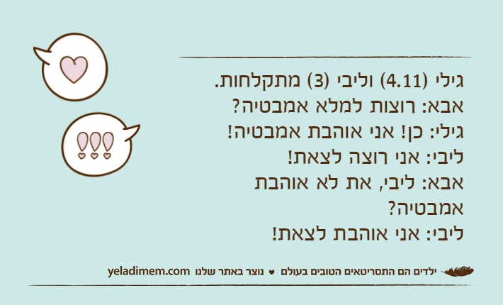 גילי )4.11( וליבי )3( מתקלחות.אבא: רוצות למלא אמבטיה?גילי: כן! אני אוהבת אמבטיה!ליבי: אני רוצה לצאת!אבא: ליבי, את לא אוהבת אמבטיה?ליבי: אני אוהבת לצאת!
