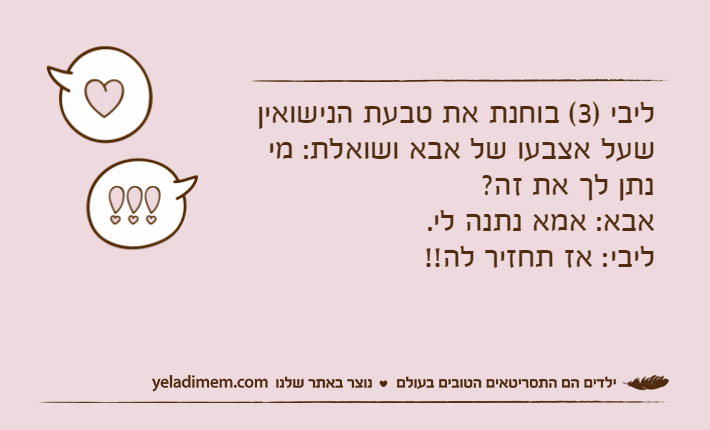 ליבי )3( בוחנת את טבעת הנישואין שעל אצבעו של אבא ושואלת: מי נתן לך את זה?אבא: אמא נתנה לי.ליבי: אז תחזיר לה!!