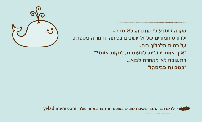 מקרה שנודע לי מחברה, לא מזמן...ילדודס חמודים של א' יושבים בכיתה, והמורה מספרת על כמות הלכלוך בים."איך אתם יכולים, לדעתכם, לנקות אותו?"התשובה לא מאחרת לבוא..."במכונת כביסה!"