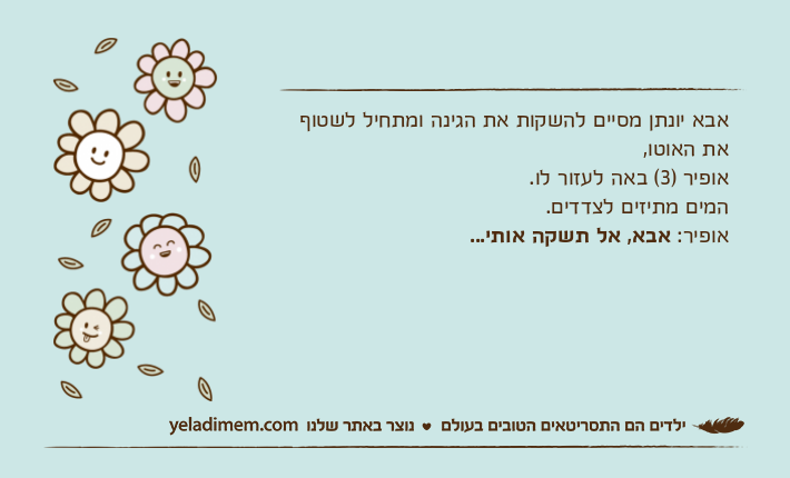 אבא יונתן מסיים להשקות את הגינה ומתחיל לשטוף את האוטו, אופיר )3( באה לעזור לו. המים מתיזים לצדדים. אופיר: אבא, אל תשקה אותי...