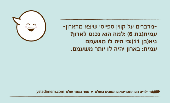-מדברים על קווין ספייסי שיצא מהארון-עמית)בת 6( :למה הוא נכנס לארון?גיא)בן 11(:כי היה לו משעמםעמית: בארון יהיה לו יותר משעמם.