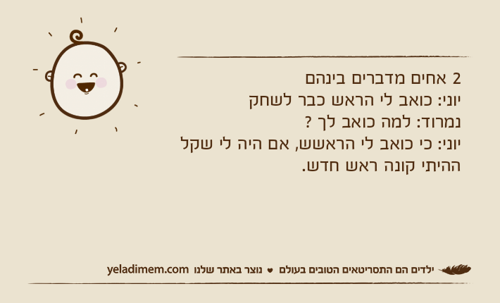 2 אחים מדברים בינהםיוני: כואב לי הראש כבר לשחקנמרוד: למה כואב לך ?יוני: כי כואב לי הראשש, אם היה לי שקל ההיתי קונה ראש חדש.