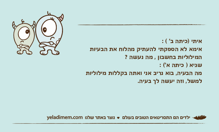 איתי )כיתה ב' ( : אימא לא הספקתי להעתיק מהלוח את הבעיות המילוליות בחשבון , מה נעשה ?&nbsp;שגיא ) כיתה א'( :מה הבעיה, בוא נריב אני ואתה בקללות מילוליות למשל, וזה יעשה לך בעיה.