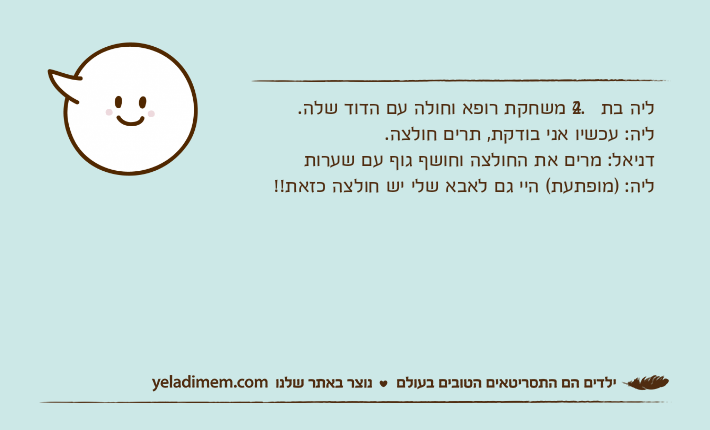 ליה בת 2.4 משחקת רופא וחולה עם הדוד שלה.ליה: עכשיו אני בודקת, תרים חולצה.דניאל: מרים את החולצה וחושף גוף עם שערותליה: )מופתעת( היי גם לאבא שלי יש חולצה כזאת!!