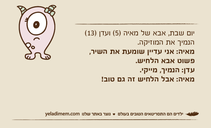 יום שבת, אבא של מאיה )5( ועדן )13( הנמיך את המוזיקה. מאיה: אני עדיין שומעת את השיר, פשוט אבא הלחיש. עדן: הנמיך, מייקי. מאיה: אבל הלחיש זה גם טוב!