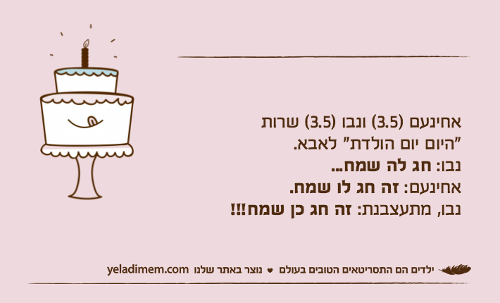 אחינעם )3.5( ונבו )3.5( שרות"היום יום הולדת" לאבא.נבו: חג לה שמח...אחינעם: זה חג לו שמח.נבו, מתעצבנת: זה חג כן שמח!!!