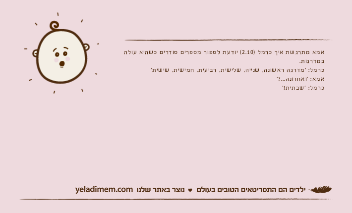 אמא מתרגשת איך כרמל )2.10( יודעת לספור מספרים סודרים כשהיא עולה במדרגות.כרמל: 'מדרגה ראשונה, שנייה, שלישית, רביעית, חמישית, שישית'אמא: 'ואחרונה...?'כרמל: 'שבתית!'