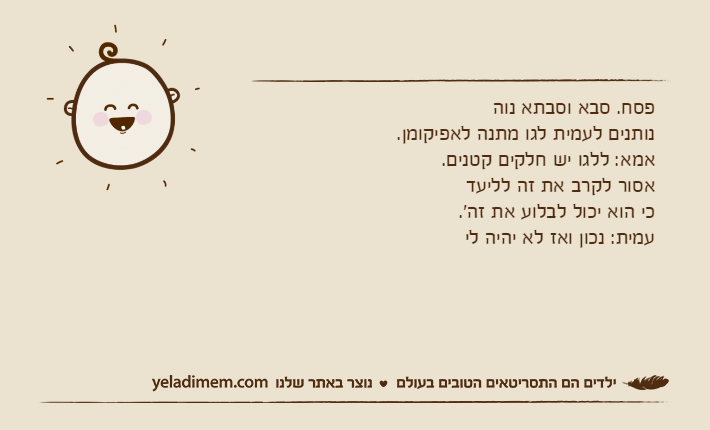 פסח. סבא וסבתא נוה נותנים לעמית לגו מתנה לאפיקומן. אמא: ללגו יש חלקים קטנים. אסור לקרב את זה לליעד כי הוא יכול לבלוע את זה'.עמית: נכון ואז לא יהיה לי