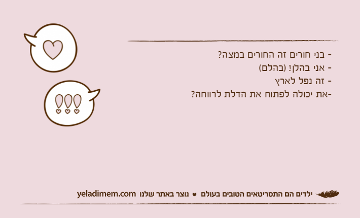 -&nbsp;בני חורים זה החורים במצה?-&nbsp;אני בהלן! )בהלם(-&nbsp;זה נפל לארץ&nbsp;-את יכולה לפתוח את הדלת לרווחה?