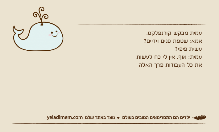 עמית מבקש קורנפלקס. אמא: שטפת פנים וידיים? עשית פיפי?עמית: אוף. אין לי כח לעשות את כל העבודות פרך האלה
