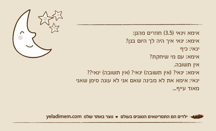 אימא וינאי )3.5( חוזרים מהגן:אימא: ינאי איך היה לך היום בגן?ינאי: כיףאימא: עם מי שיחקת? אין תשובה.אימא: ינאי? )אין תשובה( ינאי? )אין תשובה( ינאי??ינאי: אימא את לא מבינה שאם אני לא עונה סימן שאני מאוד עייף...
