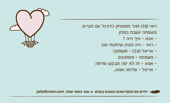 רואי )16( חוזר ממשחק כדורגל עם חברים משפחה יושבת בסלון - אבא - איך היה ? - רואי - היה מצוין שיחקתי טוב - אריאל )2.6( - תשתוק! - משפחה - מופתעים - אמא - זה לא יפה תבקש סליחה - אריאל - סליחה אמא..