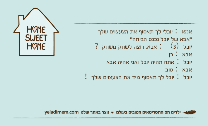 אמא： יובלי לך תאסוף את הצעצוים שלך*אבא של יובל נכנס הביתה*יובל）3（： אבא, רוצה לשחק משחק？אבא： כןיובל： אתה תהיה יובל ואני אהיה אבא אבא： טוביובל： יובל לך תאסוף מיד את הצעצוים שלך！