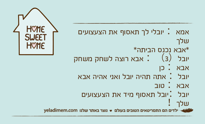אמא： יובלי לך תאסוף את הצעצועים שלך*אבא נכנס הביתה*יובל）3（： אבא רוצה לשחק משחקאבא： כןיובל： אתה תהיה יובל ואני אהיה אבאאבא： טוביובל：יובל תאסוף מיד את הצעצועים שלך！
