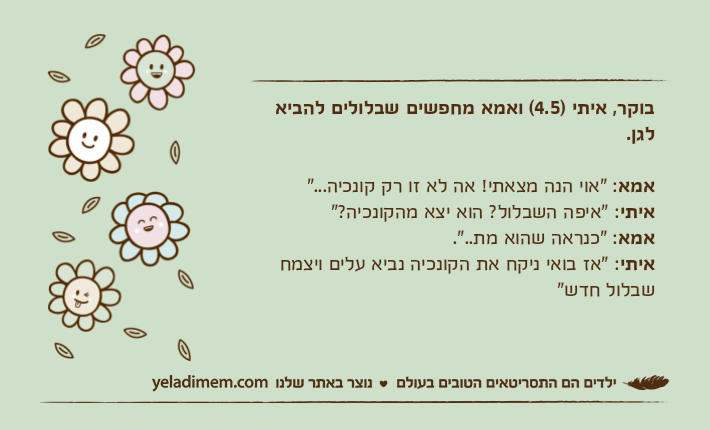 בוקר, איתי )4.5( ואמא מחפשים שבלולים להביא לגן.אמא: "אוי הנה מצאתי! אה לא זו רק קונכיה..."איתי: "איפה השבלול? הוא יצא מהקונכיה?"אמא: "כנראה שהוא מת..".&nbsp;איתי: "אז בואי ניקח את הקונכיה נביא עלים ויצמח שבלול חדש"