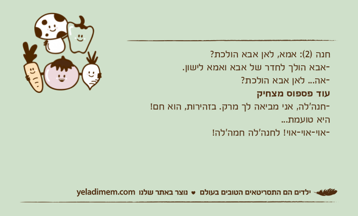 חנה )2(: אמא, לאן אבא הולכת?-אבא הולך לחדר של אבא ואמא לישון.-אה... לאן אבא הולכת?עוד פספוס מצחיק-חנה'לה, אני מביאה לך מרק. בזהירות, הוא חם!היא טועמת...-אוי-אוי-אוי! לחנה'לה חמה'לה!