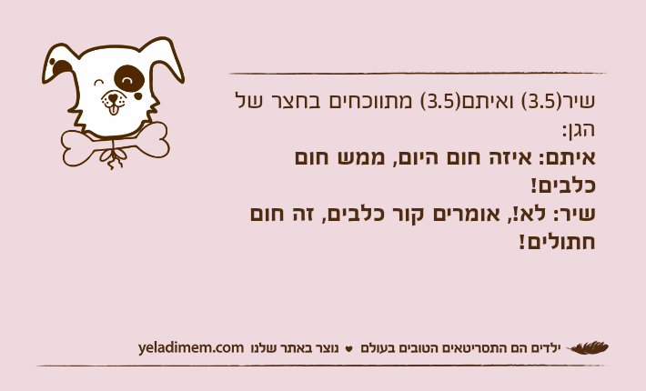 שיר)3.5( ואיתם)3.5( מתווכחים בחצר של הגן:איתם: איזה חום היום, ממש חום כלבים!שיר: לא!, אומרים קור כלבים, זה חום חתולים!