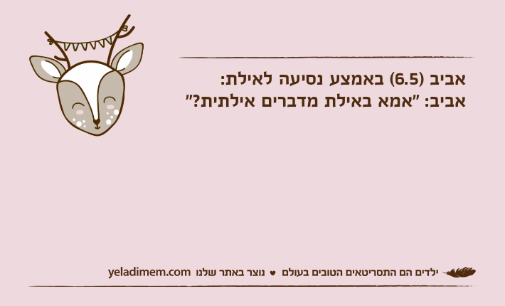 אביב )6.5( באמצע נסיעה לאילת:אביב: "אמא באילת מדברים אילתית?"