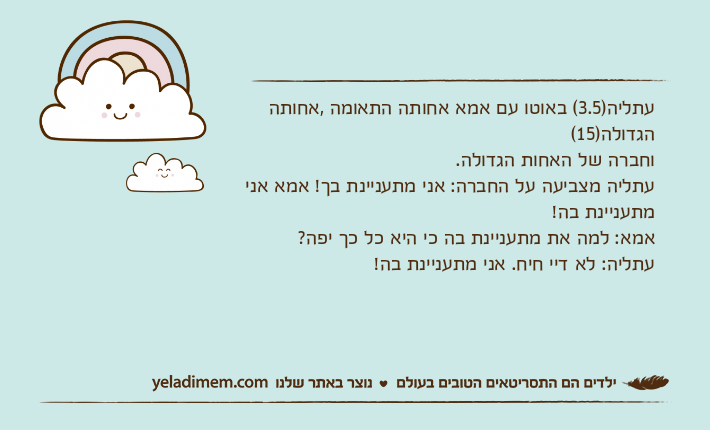 עתליה)3.5( באוטו עם אמא אחותה התאומה ,אחותה הגדולה)15( וחברה של האחות הגדולה.עתליה מצביעה על החברה: אני מתעניינת בך! אמא אני מתעניינת בה!אמא: למה את מתעניינת בה כי היא כל כך יפה?עתליה: לא דיי חיח. אני מתעניינת בה!