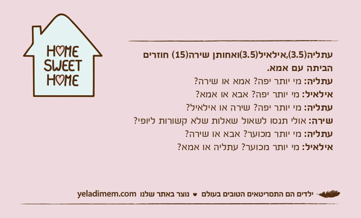 עתליה)3.5(,אילאיל)3.5(ואחותן שירה)15( חוזרים הביתה עם אמא.עתליה: מי יותר יפה? אמא או שירה?אילאיל: מי יותר יפה? אבא או אמא?עתליה: מי יותר יפה? שירה או אילאיל?שירה: אולי תנסו לשאול שאלות שלא קשורות ליופי?עתליה: מי יותר מכוער? אבא או שירה?אילאיל: מי יותר מכוער? עתליה או אמא?