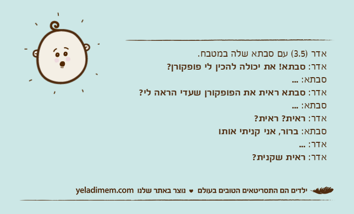 אדר )3.5( עם סבתא שלה במטבח.אדר: סבתא! את יכולה להכין לי פופקורן?סבתא: ...אדר: סבתא ראית את הפופקורן שעדי הראה לי?סבתא: ...אדר: ראית? ראית?סבתא: ברור, אני קניתי אותואדר: ...אדר: ראית שקנית?