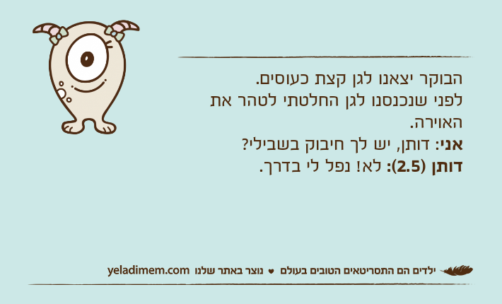 הבוקר יצאנו לגן קצת כעוסים.לפני שנכנסנו לגן החלטתי לטהר את האוירה.אני: דותן, יש לך חיבוק בשבילי?דותן )2.5(: לא! נפל לי בדרך.