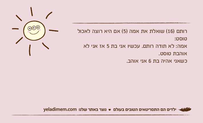 רותם )16( שואלת את אמה )5( אם היא רוצה לאכול טוסט:אמה: לא תודה רותם. עכשיו אני בת 5 אז אני לא אוהבת טוסט. כשאני אהיה בת 6 אני אוהב.
