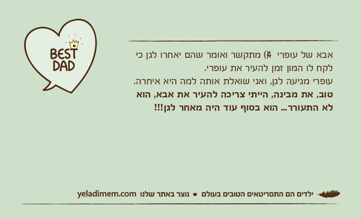 אבא של עופרי )4( מתקשר ואומר שהם יאחרו לגן כי לקח לו המון זמן להעיר את עופרי.עופרי מגיעה לגן, ואני שואלת אותה למה היא איחרה.טוב, את מבינה, הייתי צריכה להעיר את אבא, הוא לא התעורר... הוא בסוף עוד היה מאחר לגן!!!