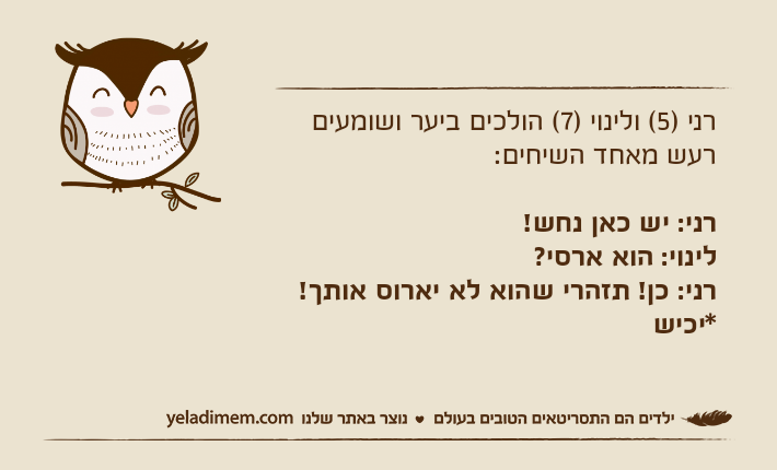רני )5( ולינוי )7( הולכים ביער ושומעים רעש מאחד השיחים:רני: יש כאן נחש!לינוי: הוא ארסי?רני: כן! תזהרי שהוא לא יארוס אותך!                                            *יכיש&nbsp;