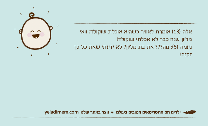 אלה )13( אומרת לאוויר כשהיא אוכלת שוקולד: וואי מליון שנה כבר לא אכלתי שוקולד!נעמה )5(: מה??? את בת מליון? לא ידעתי שאת כל כך זקנה!