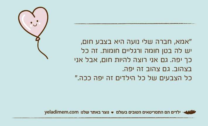 "אמא, חברה שלי נועה היא בצבע חום, יש לה בטן חומה ורגליים חומות. זה כל כך יפה. גם אני רוצה להיות חום, אבל אני בצהוב. גם צהוב זה יפה.כל הצבעים של כל הילדים זה יפה ככה."