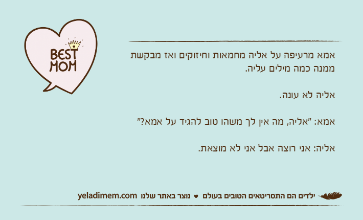 אמא מרעיפה על אליה מחמאות וחיזוקים ואז מבקשת ממנה כמה מילים עליה.אליה לא עונה.אמא: "אליה, מה אין לך משהו טוב להגיד על אמא?"אליה: אני רוצה אבל אני לא מוצאת.