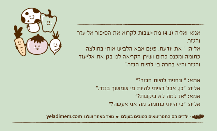 אמא ואליה )4.1( מתיישבות לקרוא את הסיפור אליעזר והגזר.אליה: " את יודעת, פעם אבא הלביש אותי בחולצה כתומה ומכנס כתום ושירן הקריאה לנו בגן את אליעזר והגזר והיא בחרה בי להיות הגזר."אמא: " ונהנית להיות הגזר?"אליה: "כן, אבל רציתי להיות מי שמושך בגזר."אמא: "אז למה לא ביקשת?"אליה: "כי הייתי כתומה, מה אני אעשה?"