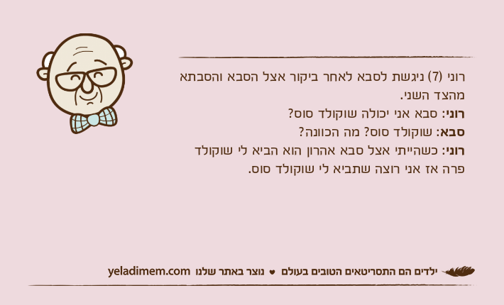 רוני )7( ניגשת לסבא לאחר ביקור אצל הסבא והסבתא מהצד השני.רוני: סבא אני יכולה שוקולד סוס?סבא: שוקולד סוס? מה הכוונה?רוני: כשהייתי אצל סבא אהרון הוא הביא לי שוקולד פרה אז אני רוצה שתביא לי שוקולד סוס.