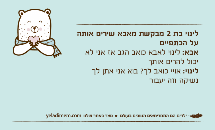 לינוי בת 2 מבקשת מאבא שירים אותה על הכתפייםאבא: לינוי לאבא כואב הגב אז אני לא יכול להרים אותךלינוי: אויי כואב לך? בוא אני אתן לך נשיקה וזה יעבור