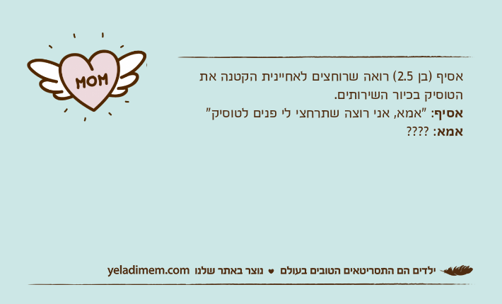 אסיף )בן 2.5( רואה שרוחצים לאחיינית הקטנה את הטוסיק בכיור השירותים.אסיף: "אמא, אני רוצה שתרחצי לי פנים לטוסיק"אמא: ????